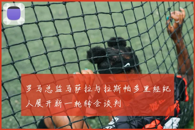 罗马总监马萨拉与拉斯帕多里经纪人展开新一轮转会谈判