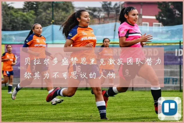 贝拉尔多盛赞恩里克激发团队潜力称其为不可思议的人物