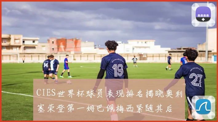 CIES世界杯球员表现排名揭晓奥利塞荣登第一姆巴佩梅西紧随其后