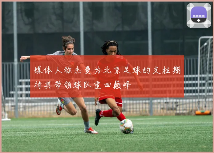 媒体人称杰曼为北京足球的支柱期待其带领球队重回巅峰