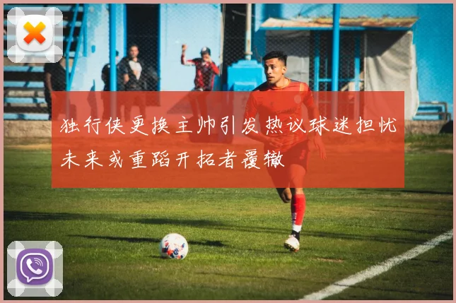 独行侠更换主帅引发热议球迷担忧未来或重蹈开拓者覆辙