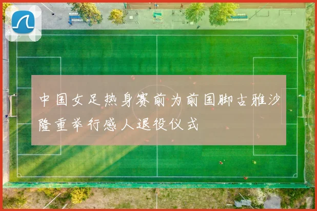 中国女足热身赛前为前国脚古雅沙隆重举行感人退役仪式