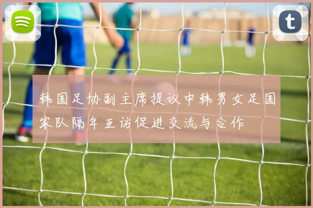 韩国足协副主席提议中韩男女足国家队隔年互访促进交流与合作