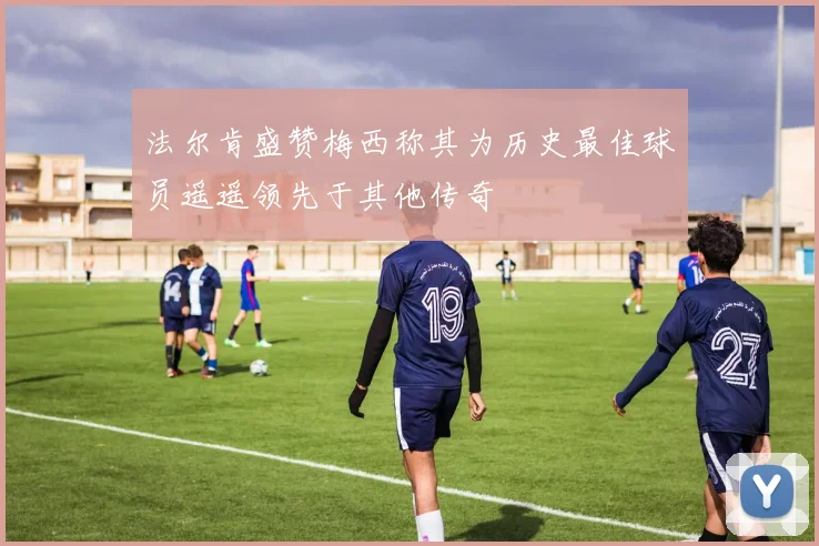 法尔肯盛赞梅西称其为历史最佳球员遥遥领先于其他传奇