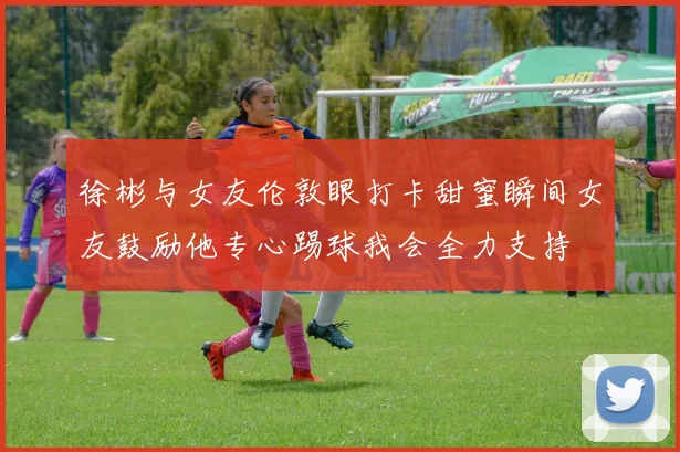 徐彬与女友伦敦眼打卡甜蜜瞬间女友鼓励他专心踢球我会全力支持