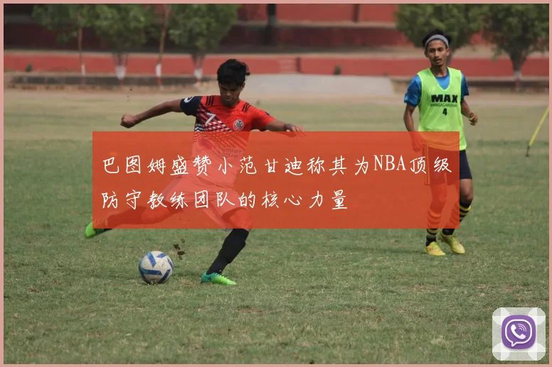 巴图姆盛赞小范甘迪称其为NBA顶级防守教练团队的核心力量