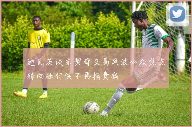 迪瓦茨谈东契奇交易风波公众焦点转向独行侠不再指责我
