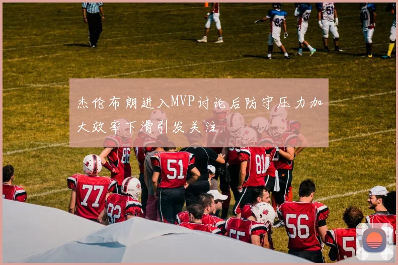 杰伦布朗进入MVP讨论后防守压力加大效率下滑引发关注