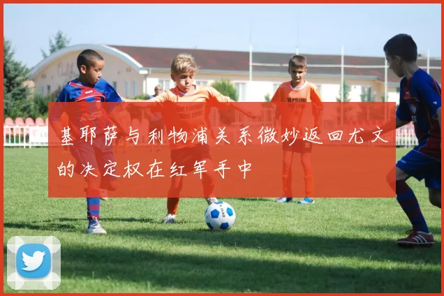 基耶萨与利物浦关系微妙返回尤文的决定权在红军手中