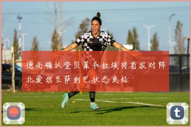 德尚确认登贝莱和杜埃将首发对阵北爱尔兰萨利巴状态良好