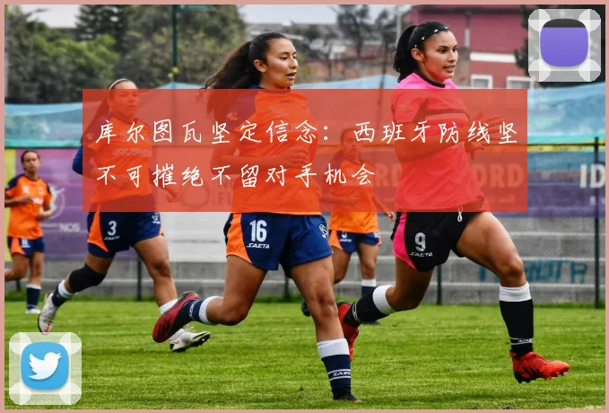 库尔图瓦坚定信念：西班牙防线坚不可摧绝不留对手机会