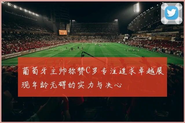 葡萄牙主帅称赞C罗专注追求卓越展现年龄无碍的实力与决心