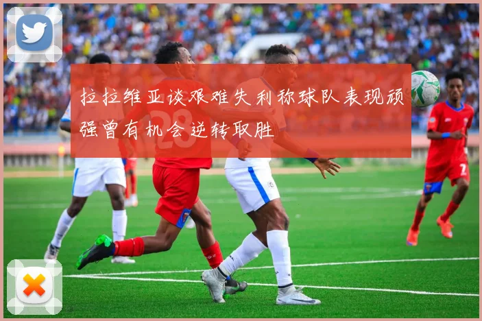 拉拉维亚谈艰难失利称球队表现顽强曾有机会逆转取胜